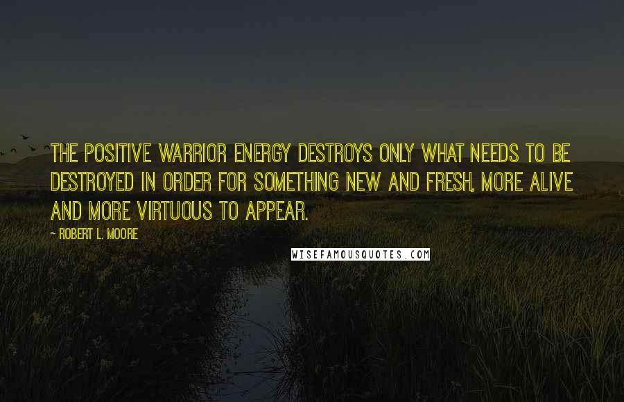 Robert L. Moore Quotes: the positive Warrior energy destroys only what needs to be destroyed in order for something new and fresh, more alive and more virtuous to appear.
