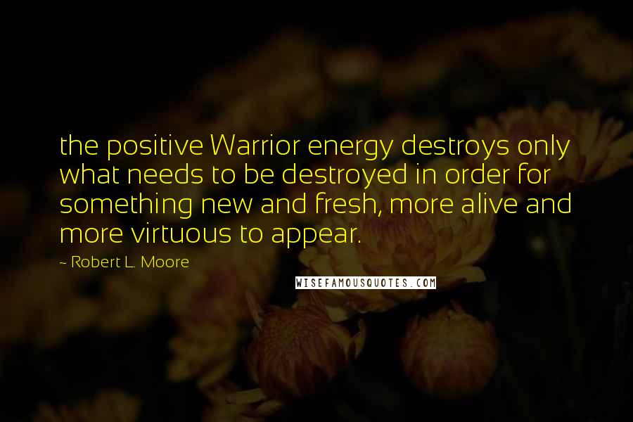 Robert L. Moore Quotes: the positive Warrior energy destroys only what needs to be destroyed in order for something new and fresh, more alive and more virtuous to appear.