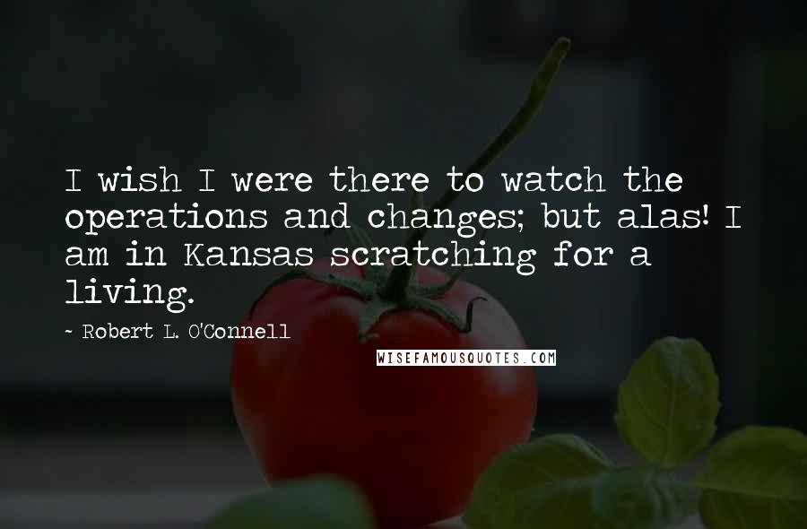 Robert L. O'Connell Quotes: I wish I were there to watch the operations and changes; but alas! I am in Kansas scratching for a living.