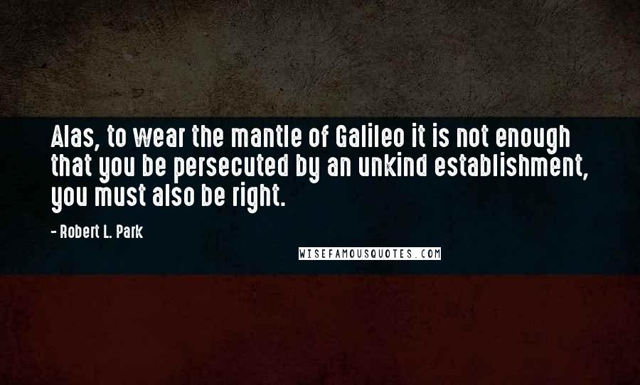 Robert L. Park Quotes: Alas, to wear the mantle of Galileo it is not enough that you be persecuted by an unkind establishment, you must also be right.