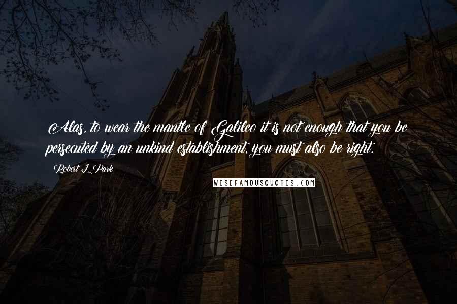 Robert L. Park Quotes: Alas, to wear the mantle of Galileo it is not enough that you be persecuted by an unkind establishment, you must also be right.