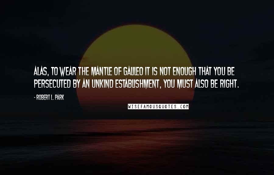 Robert L. Park Quotes: Alas, to wear the mantle of Galileo it is not enough that you be persecuted by an unkind establishment, you must also be right.