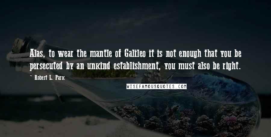 Robert L. Park Quotes: Alas, to wear the mantle of Galileo it is not enough that you be persecuted by an unkind establishment, you must also be right.