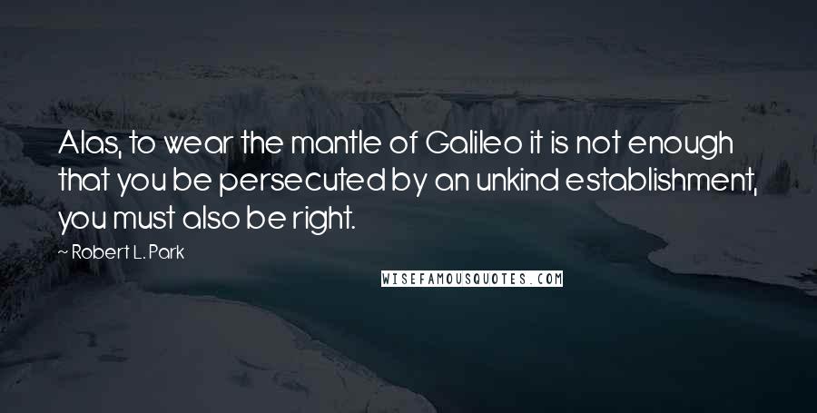 Robert L. Park Quotes: Alas, to wear the mantle of Galileo it is not enough that you be persecuted by an unkind establishment, you must also be right.