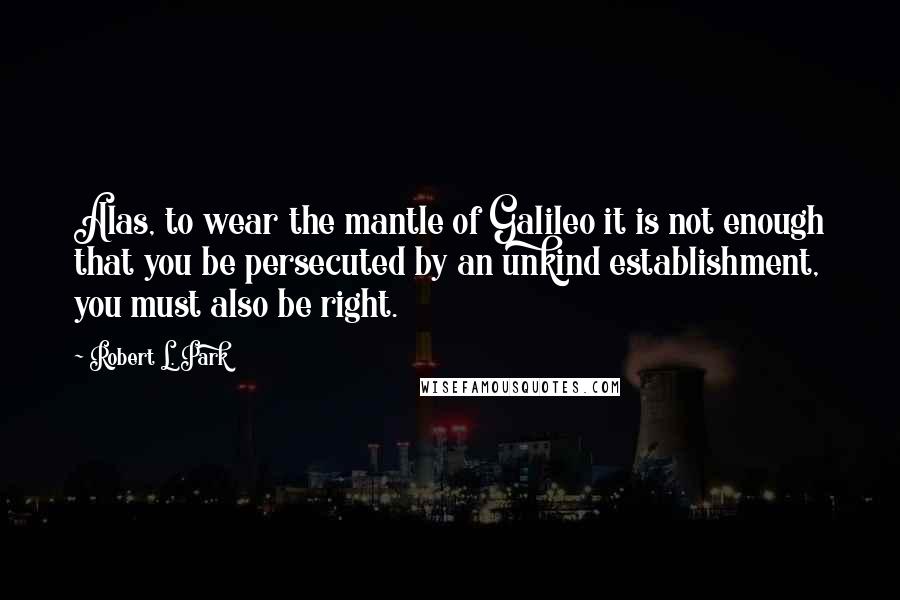 Robert L. Park Quotes: Alas, to wear the mantle of Galileo it is not enough that you be persecuted by an unkind establishment, you must also be right.