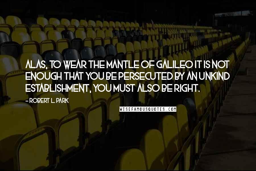 Robert L. Park Quotes: Alas, to wear the mantle of Galileo it is not enough that you be persecuted by an unkind establishment, you must also be right.