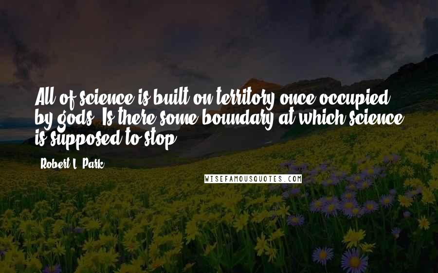 Robert L. Park Quotes: All of science is built on territory once occupied by gods. Is there some boundary at which science is supposed to stop?