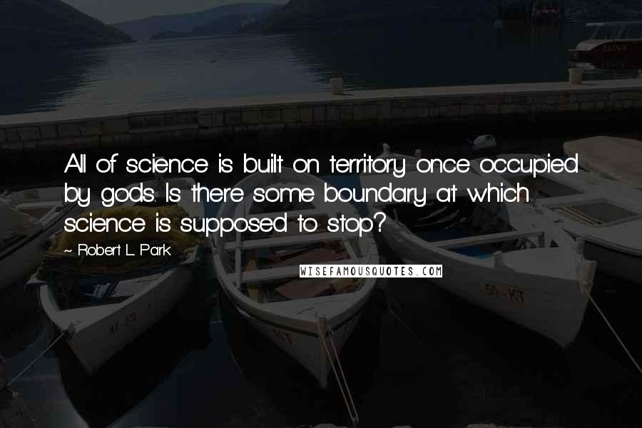 Robert L. Park Quotes: All of science is built on territory once occupied by gods. Is there some boundary at which science is supposed to stop?