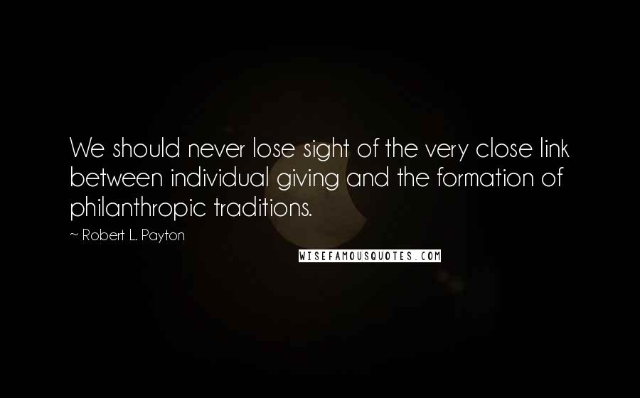 Robert L. Payton Quotes: We should never lose sight of the very close link between individual giving and the formation of philanthropic traditions.