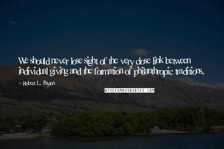 Robert L. Payton Quotes: We should never lose sight of the very close link between individual giving and the formation of philanthropic traditions.