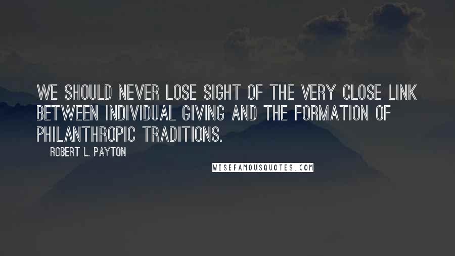 Robert L. Payton Quotes: We should never lose sight of the very close link between individual giving and the formation of philanthropic traditions.