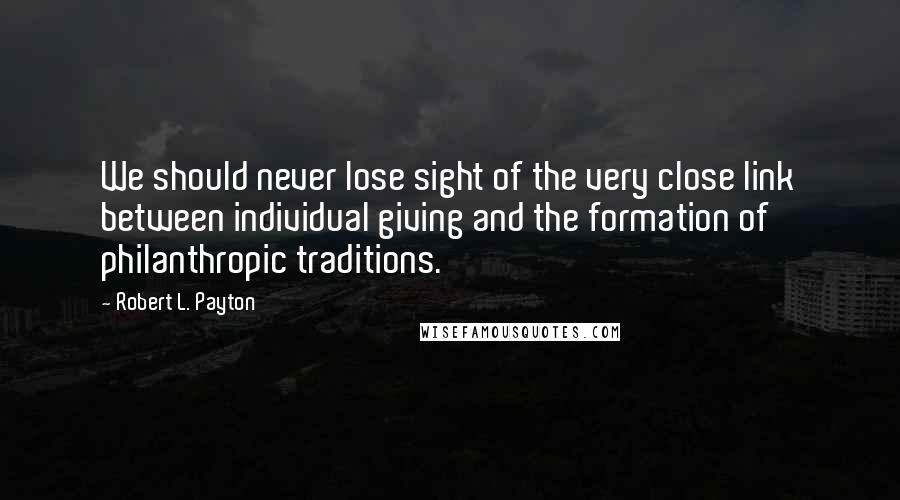 Robert L. Payton Quotes: We should never lose sight of the very close link between individual giving and the formation of philanthropic traditions.
