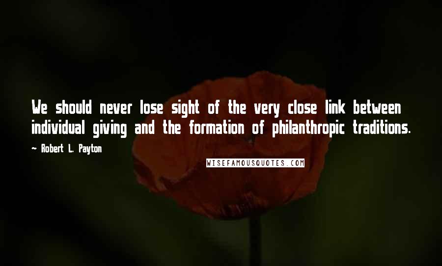 Robert L. Payton Quotes: We should never lose sight of the very close link between individual giving and the formation of philanthropic traditions.
