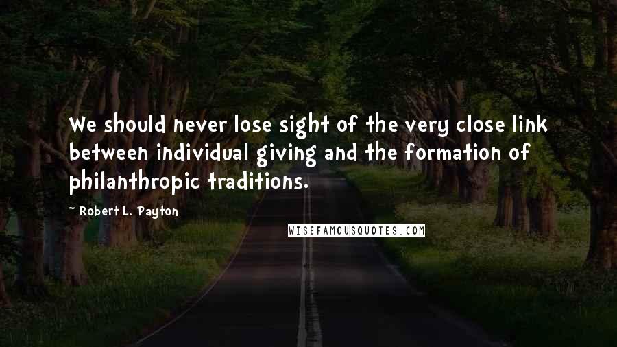 Robert L. Payton Quotes: We should never lose sight of the very close link between individual giving and the formation of philanthropic traditions.