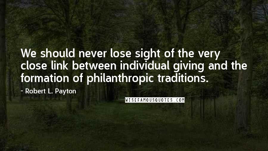 Robert L. Payton Quotes: We should never lose sight of the very close link between individual giving and the formation of philanthropic traditions.