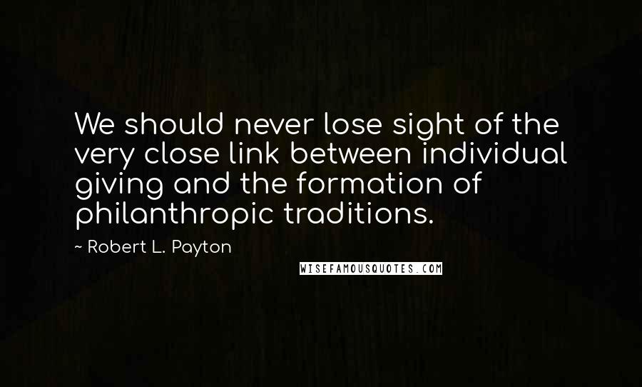Robert L. Payton Quotes: We should never lose sight of the very close link between individual giving and the formation of philanthropic traditions.