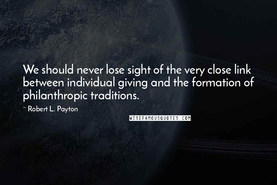 Robert L. Payton Quotes: We should never lose sight of the very close link between individual giving and the formation of philanthropic traditions.