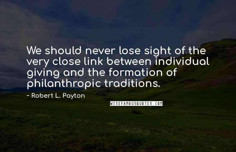 Robert L. Payton Quotes: We should never lose sight of the very close link between individual giving and the formation of philanthropic traditions.