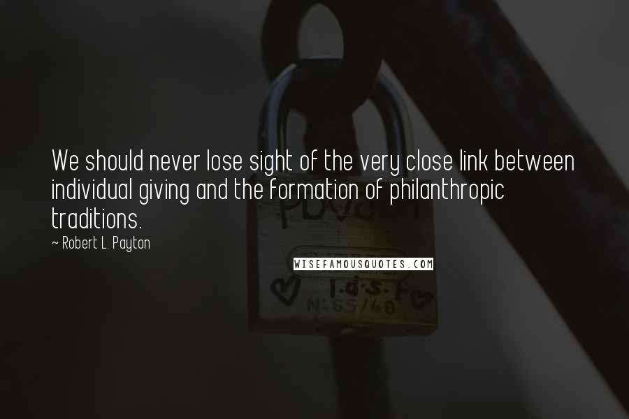 Robert L. Payton Quotes: We should never lose sight of the very close link between individual giving and the formation of philanthropic traditions.