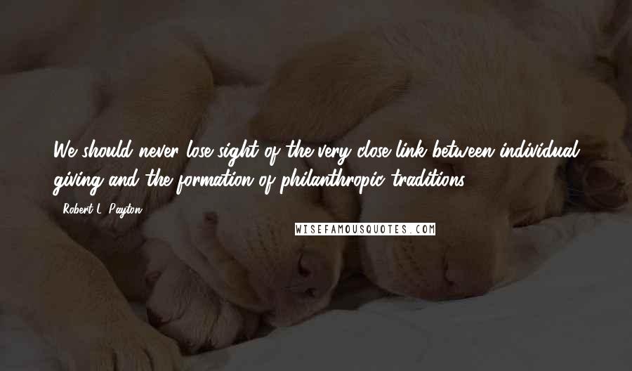 Robert L. Payton Quotes: We should never lose sight of the very close link between individual giving and the formation of philanthropic traditions.