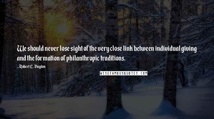 Robert L. Payton Quotes: We should never lose sight of the very close link between individual giving and the formation of philanthropic traditions.