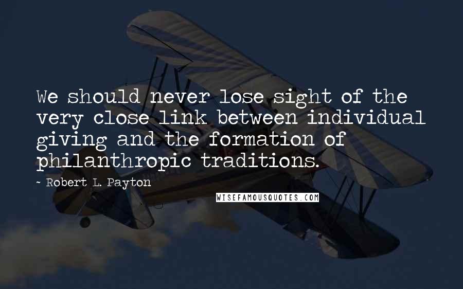 Robert L. Payton Quotes: We should never lose sight of the very close link between individual giving and the formation of philanthropic traditions.