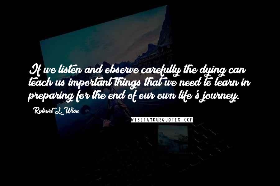 Robert L. Wise Quotes: If we listen and observe carefully the dying can teach us important things that we need to learn in preparing for the end of our own life's journey.