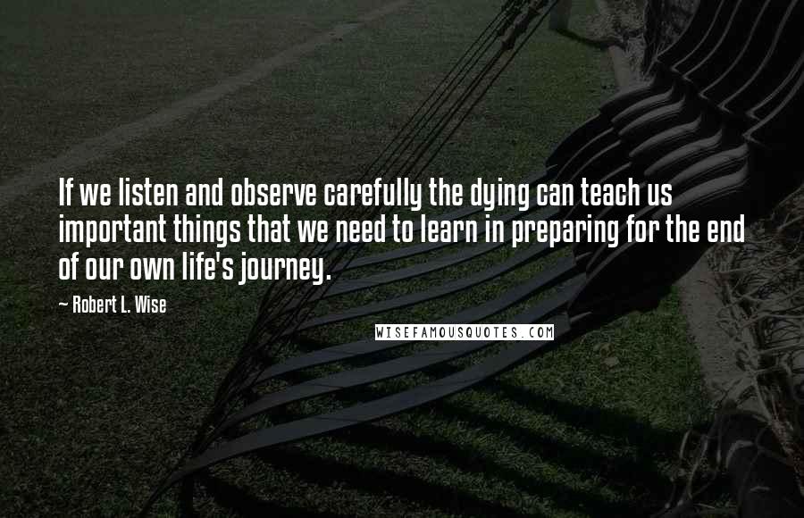 Robert L. Wise Quotes: If we listen and observe carefully the dying can teach us important things that we need to learn in preparing for the end of our own life's journey.