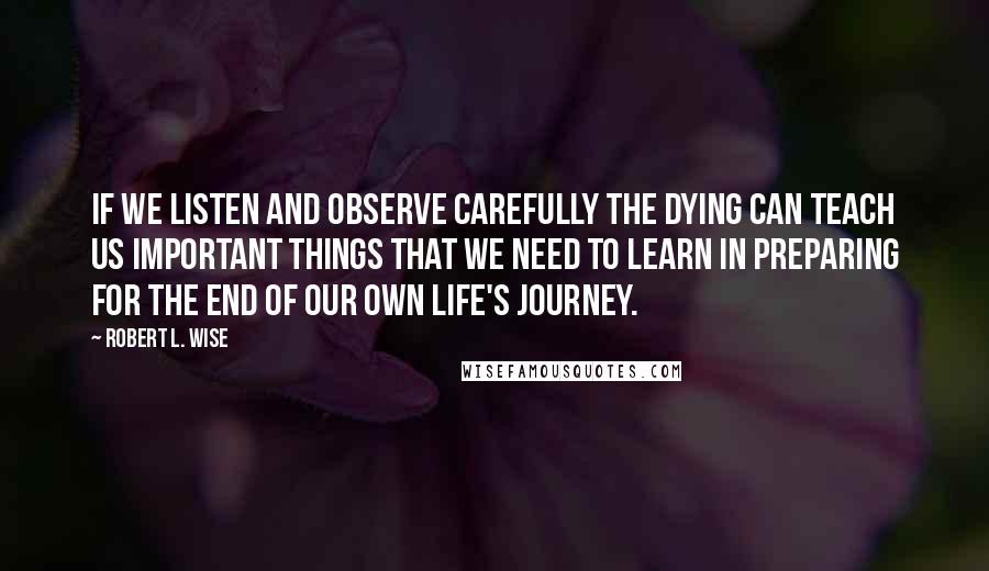 Robert L. Wise Quotes: If we listen and observe carefully the dying can teach us important things that we need to learn in preparing for the end of our own life's journey.