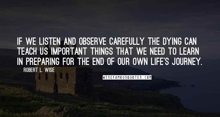 Robert L. Wise Quotes: If we listen and observe carefully the dying can teach us important things that we need to learn in preparing for the end of our own life's journey.