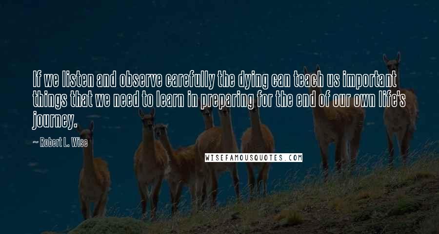 Robert L. Wise Quotes: If we listen and observe carefully the dying can teach us important things that we need to learn in preparing for the end of our own life's journey.