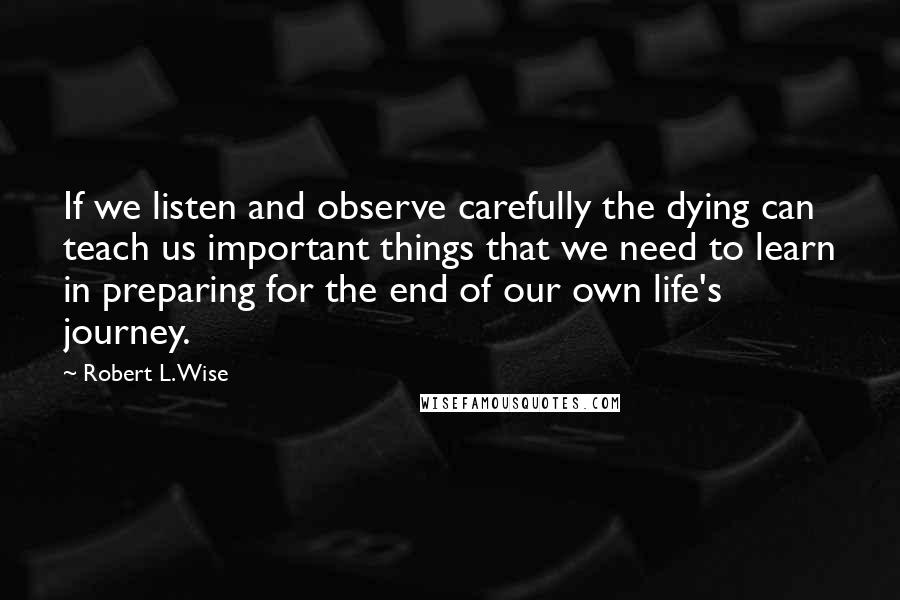 Robert L. Wise Quotes: If we listen and observe carefully the dying can teach us important things that we need to learn in preparing for the end of our own life's journey.