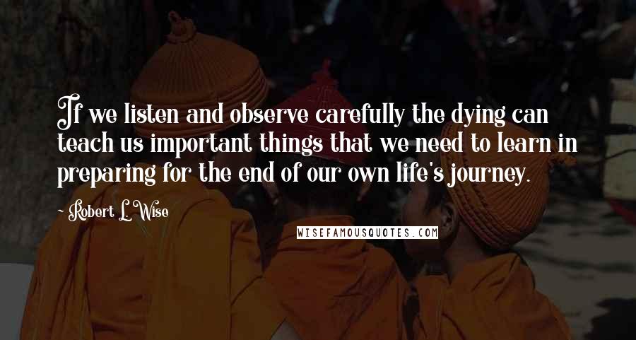 Robert L. Wise Quotes: If we listen and observe carefully the dying can teach us important things that we need to learn in preparing for the end of our own life's journey.