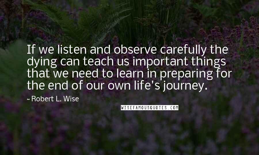 Robert L. Wise Quotes: If we listen and observe carefully the dying can teach us important things that we need to learn in preparing for the end of our own life's journey.