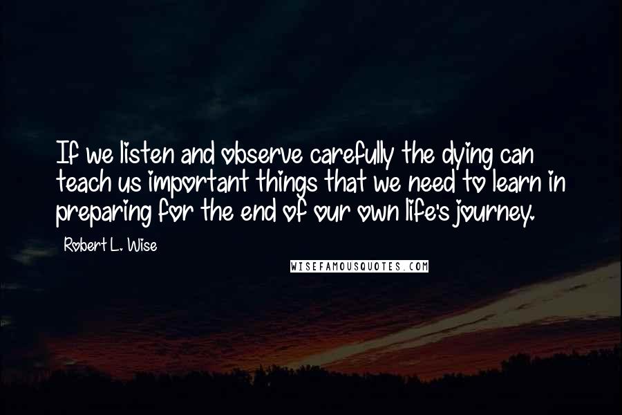 Robert L. Wise Quotes: If we listen and observe carefully the dying can teach us important things that we need to learn in preparing for the end of our own life's journey.