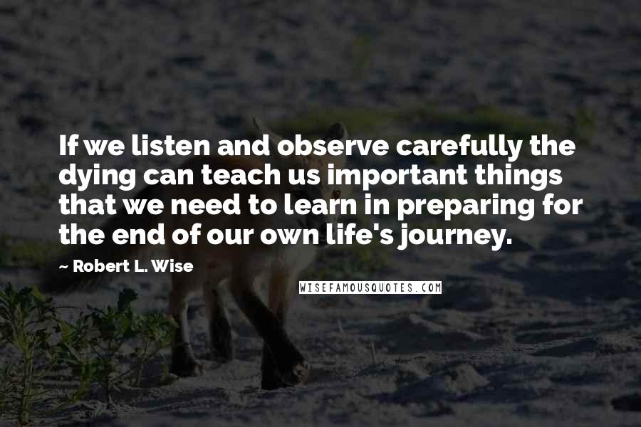 Robert L. Wise Quotes: If we listen and observe carefully the dying can teach us important things that we need to learn in preparing for the end of our own life's journey.