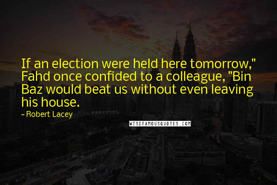 Robert Lacey Quotes: If an election were held here tomorrow," Fahd once confided to a colleague, "Bin Baz would beat us without even leaving his house.