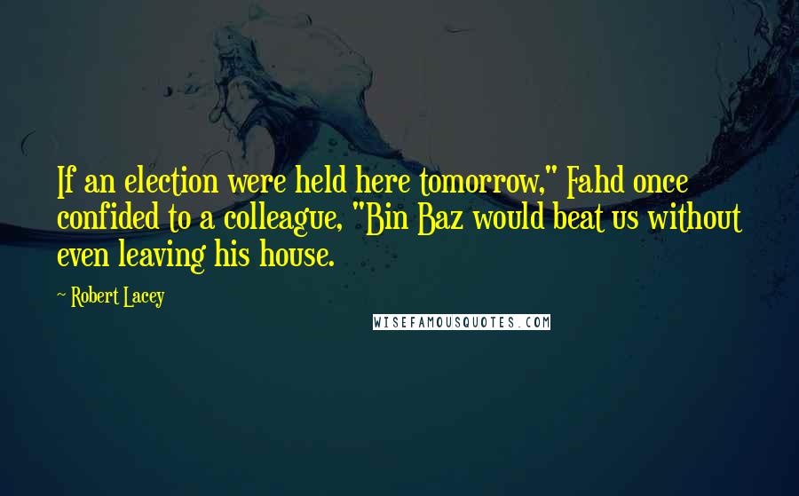 Robert Lacey Quotes: If an election were held here tomorrow," Fahd once confided to a colleague, "Bin Baz would beat us without even leaving his house.