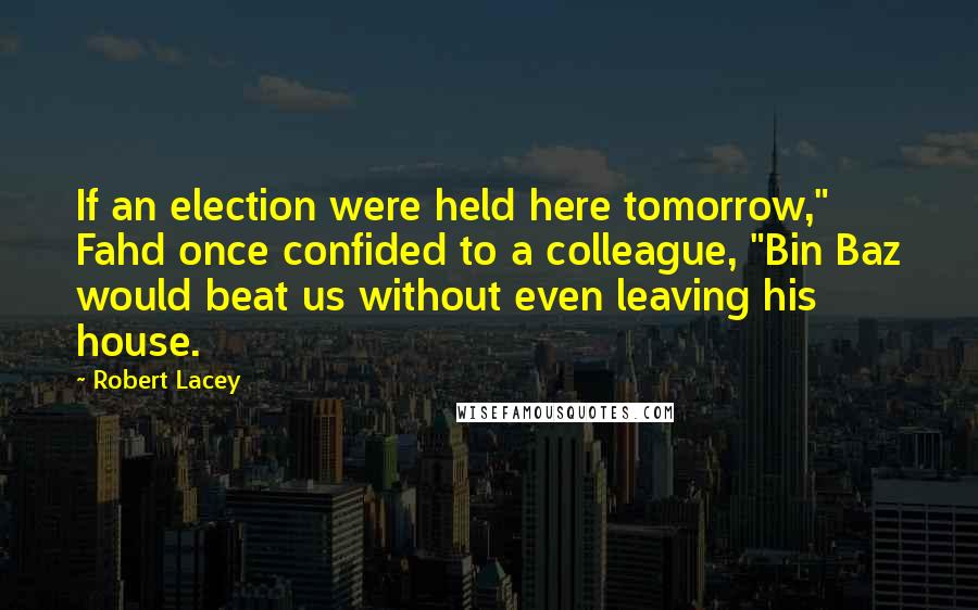 Robert Lacey Quotes: If an election were held here tomorrow," Fahd once confided to a colleague, "Bin Baz would beat us without even leaving his house.