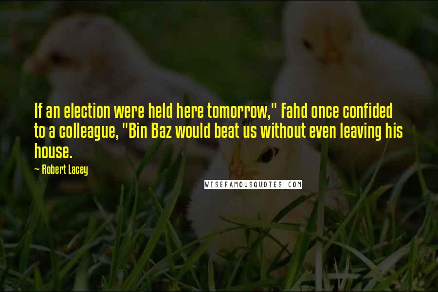 Robert Lacey Quotes: If an election were held here tomorrow," Fahd once confided to a colleague, "Bin Baz would beat us without even leaving his house.