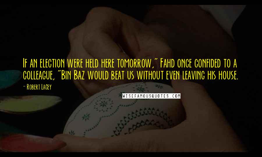 Robert Lacey Quotes: If an election were held here tomorrow," Fahd once confided to a colleague, "Bin Baz would beat us without even leaving his house.