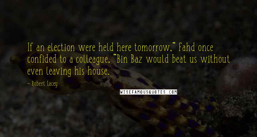 Robert Lacey Quotes: If an election were held here tomorrow," Fahd once confided to a colleague, "Bin Baz would beat us without even leaving his house.