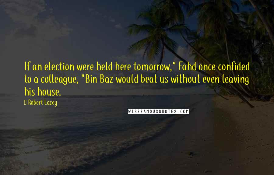 Robert Lacey Quotes: If an election were held here tomorrow," Fahd once confided to a colleague, "Bin Baz would beat us without even leaving his house.