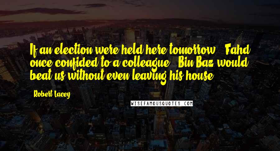 Robert Lacey Quotes: If an election were held here tomorrow," Fahd once confided to a colleague, "Bin Baz would beat us without even leaving his house.