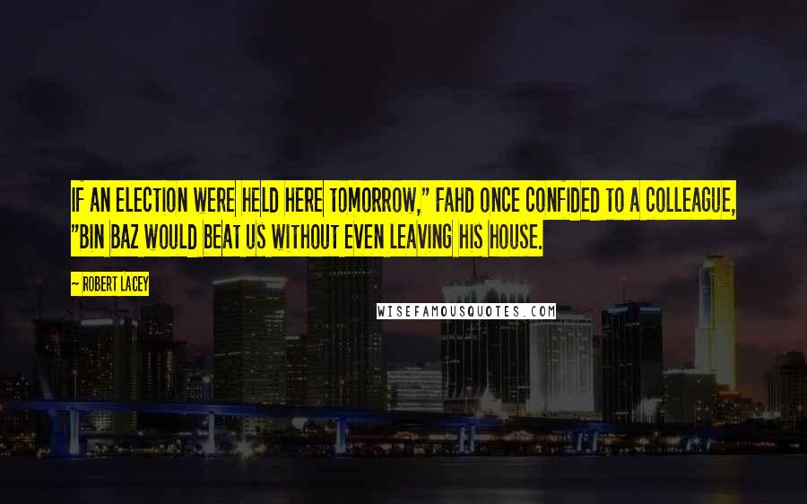 Robert Lacey Quotes: If an election were held here tomorrow," Fahd once confided to a colleague, "Bin Baz would beat us without even leaving his house.