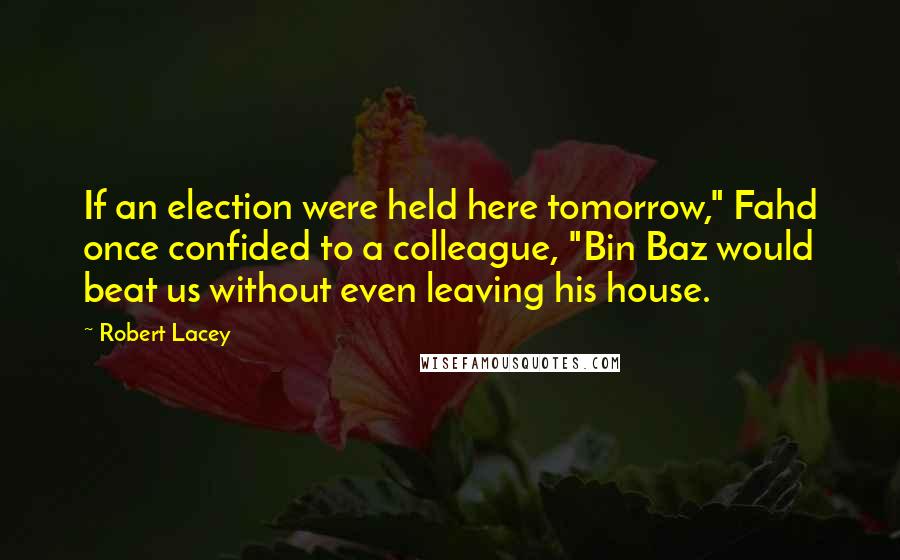 Robert Lacey Quotes: If an election were held here tomorrow," Fahd once confided to a colleague, "Bin Baz would beat us without even leaving his house.