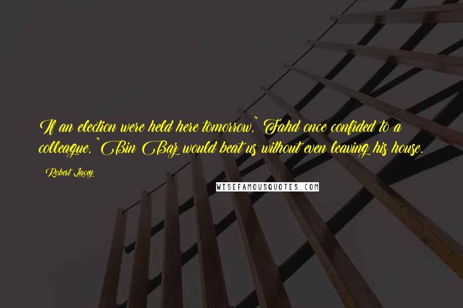 Robert Lacey Quotes: If an election were held here tomorrow," Fahd once confided to a colleague, "Bin Baz would beat us without even leaving his house.