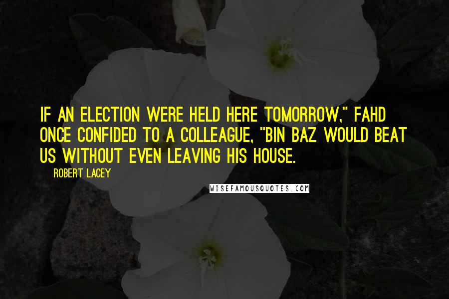 Robert Lacey Quotes: If an election were held here tomorrow," Fahd once confided to a colleague, "Bin Baz would beat us without even leaving his house.