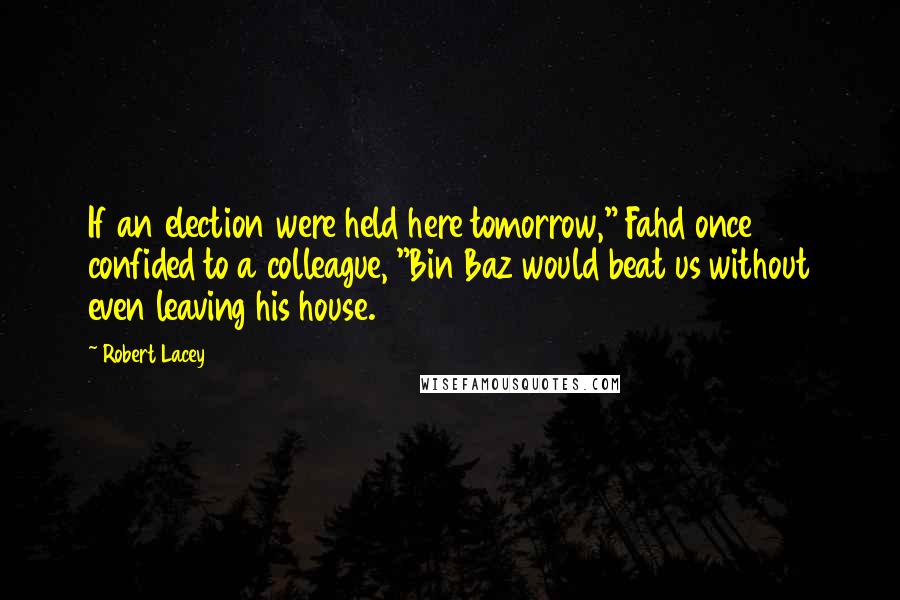 Robert Lacey Quotes: If an election were held here tomorrow," Fahd once confided to a colleague, "Bin Baz would beat us without even leaving his house.