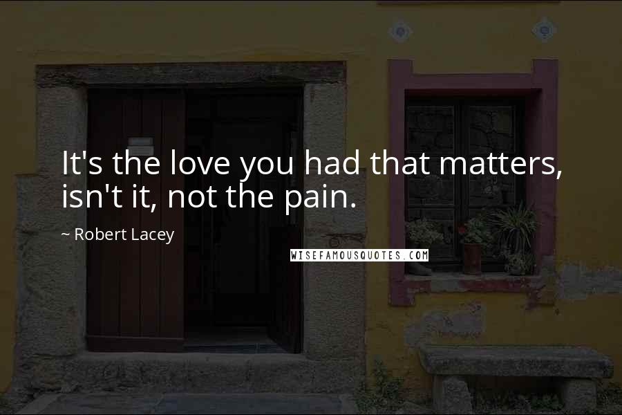 Robert Lacey Quotes: It's the love you had that matters, isn't it, not the pain.